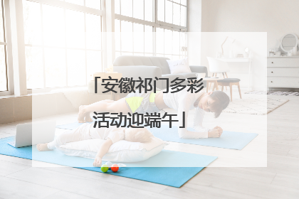 安徽祁门多彩活动迎端午