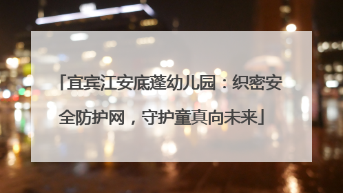 宜宾江安底蓬幼儿园：织密安全防护网，守护童真向未来