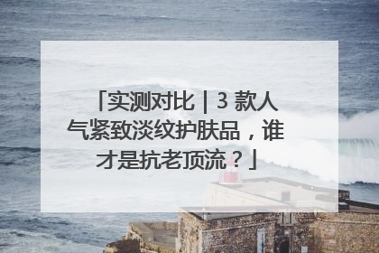 实测对比｜3 款人气紧致淡纹护肤品，谁才是抗老顶流？
