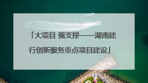 大项目 强支撑——湖南建行创新服务重点项目建设
