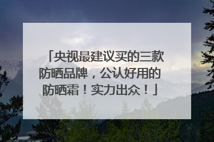 央视最建议买的三款防晒品牌，公认好用的防晒霜！实力出众！