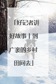 好记者讲好故事丨到广袤的乡村田间去