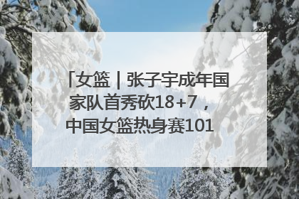 女篮｜张子宇成年国家队首秀砍18+7，中国女篮热身赛101比55大胜波黑