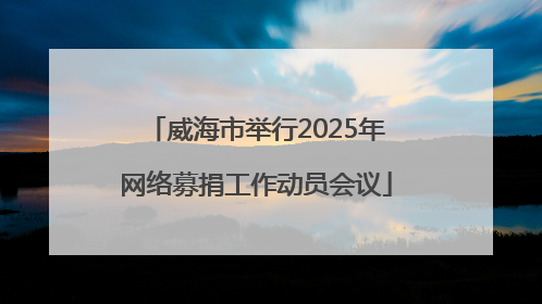 威海市举行2025年网络募捐工作动员会议