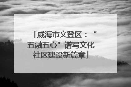 威海市文登区：“五融五心”谱写文化社区建设新篇章
