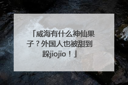 威海有什么神仙果子？外国人也被甜到跺jiojio！