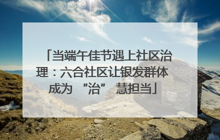 当端午佳节遇上社区治理：六合社区让银发群体成为 “治” 慧担当