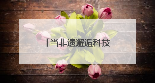 当非遗邂逅科技：传统技艺在数字浪潮中重焕生机