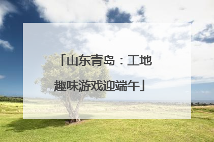 山东青岛：工地趣味游戏迎端午