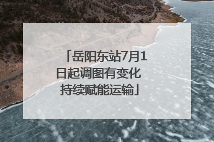 岳阳东站7月1日起调图有变化 持续赋能运输