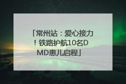 常州站：爱心接力！铁路护航10名DMD患儿启程