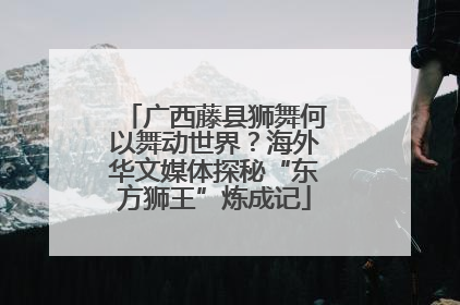 广西藤县狮舞何以舞动世界？海外华文媒体探秘“东方狮王”炼成记