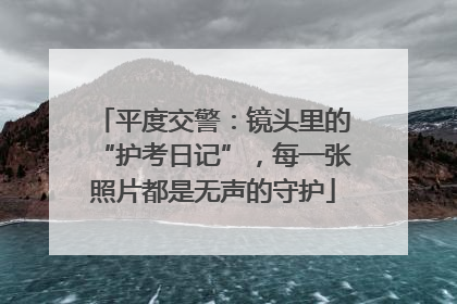 平度交警：镜头里的“护考日记”，每一张照片都是无声的守护