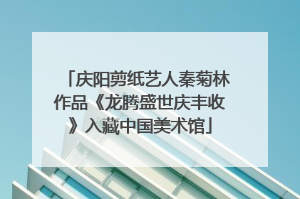 庆阳剪纸艺人秦菊林作品《龙腾盛世庆丰收》入藏中国美术馆