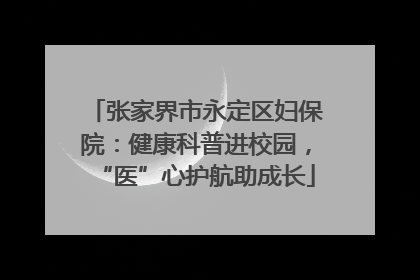 张家界市永定区妇保院：健康科普进校园，“医”心护航助成长