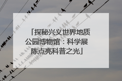 探秘兴义世界地质公园博物馆：科学展陈点亮科普之光
