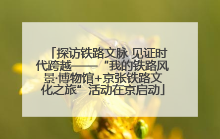 探访铁路文脉 见证时代跨越——“我的铁路风景·博物馆+京张铁路文化之旅”活动在京启动