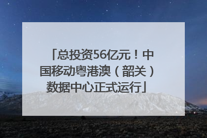 总投资56亿元！中国移动粤港澳（韶关）数据中心正式运行