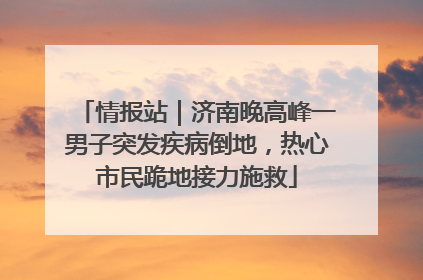 情报站｜济南晚高峰一男子突发疾病倒地，热心市民跪地接力施救
