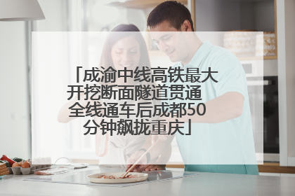 成渝中线高铁最大开挖断面隧道贯通 全线通车后成都50分钟飙拢重庆