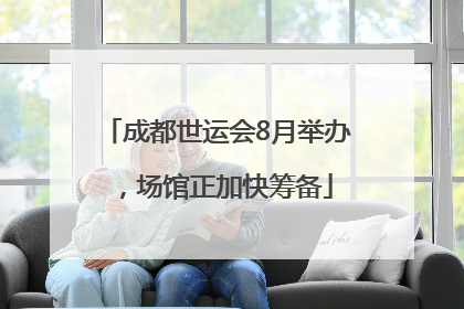 成都世运会8月举办，场馆正加快筹备