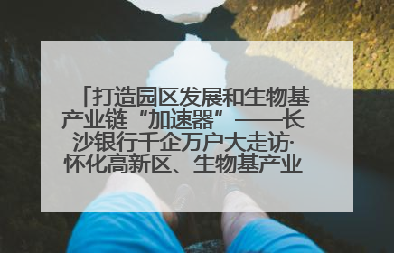 打造园区发展和生物基产业链“加速器”——长沙银行千企万户大走访·怀化高新区、生物基产业链专场活动举行