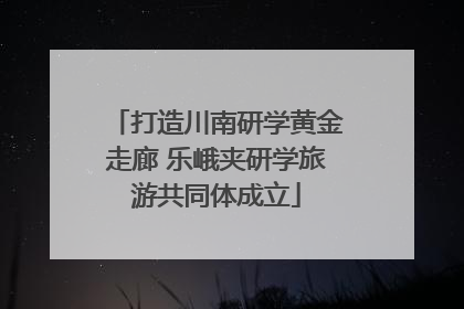 打造川南研学黄金走廊 乐峨夹研学旅游共同体成立