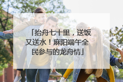 抬舟七十里，送饭又送水！麻阳端午全民参与的龙舟情
