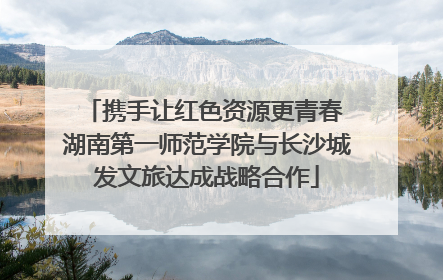 携手让红色资源更青春 湖南第一师范学院与长沙城发文旅达成战略合作