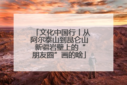文化中国行丨从阿尔泰山到昆仑山 新疆岩壁上的“朋友圈”画的啥