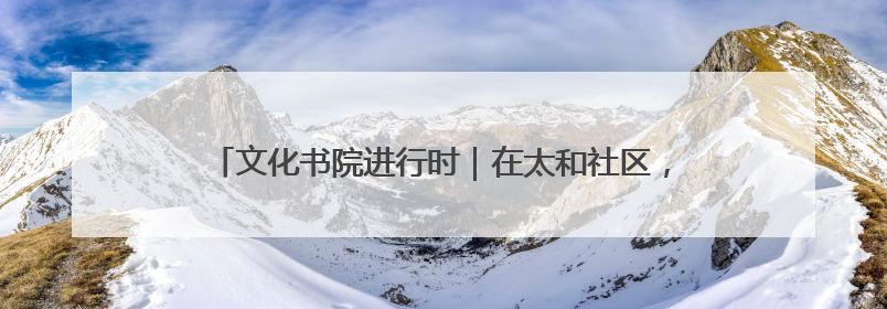 文化书院进行时｜在太和社区，“解锁” 文化服务的N种方式