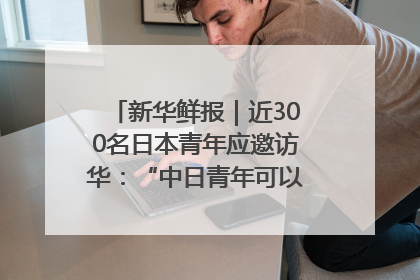 新华鲜报｜近300名日本青年应邀访华：“中日青年可以创造更好的未来”