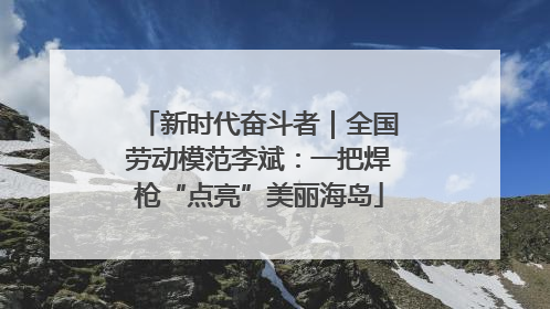 新时代奋斗者｜全国劳动模范李斌：一把焊枪“点亮”美丽海岛