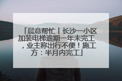 晨意帮忙丨长沙一小区加装电梯逾期一年未完工，业主称出行不便！施工方：半月内完工