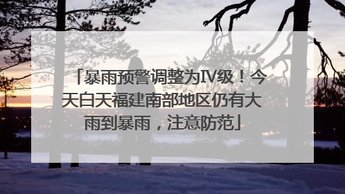 暴雨预警调整为Ⅳ级！今天白天福建南部地区仍有大雨到暴雨，注意防范