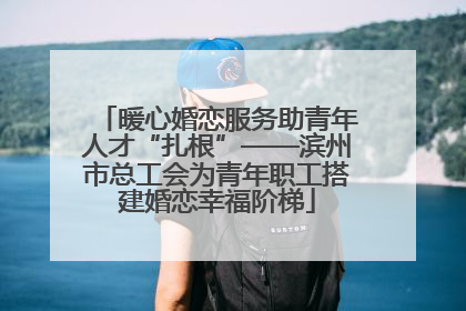 暖心婚恋服务助青年人才“扎根”——滨州市总工会为青年职工搭建婚恋幸福阶梯