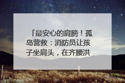 最安心的肩膀！孤岛营救：消防员让孩子坐肩头，在齐腰洪水里稳如泰山