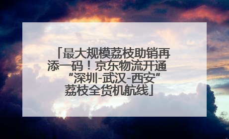 最大规模荔枝助销再添一码！京东物流开通“深圳-武汉-西安” 荔枝全货机航线