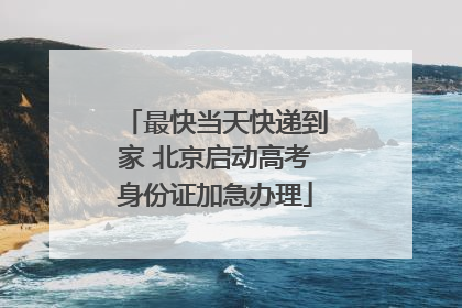 最快当天快递到家 北京启动高考身份证加急办理