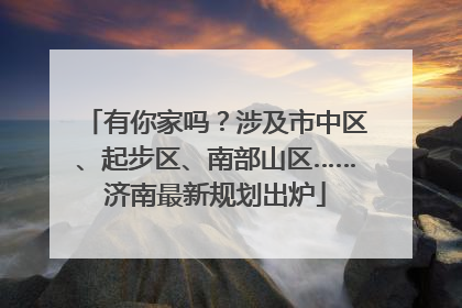 有你家吗？涉及市中区、起步区、南部山区……济南最新规划出炉