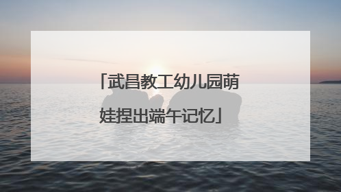 武昌教工幼儿园萌娃捏出端午记忆