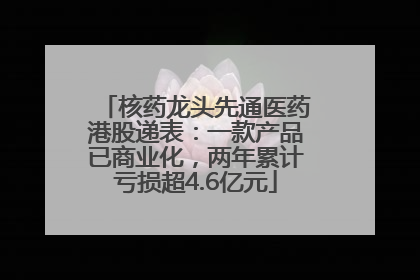 核药龙头先通医药港股递表：一款产品已商业化，两年累计亏损超4.6亿元