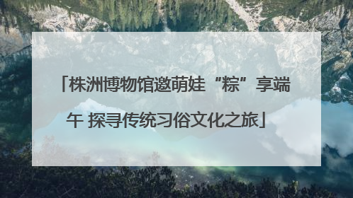 株洲博物馆邀萌娃“粽”享端午 探寻传统习俗文化之旅