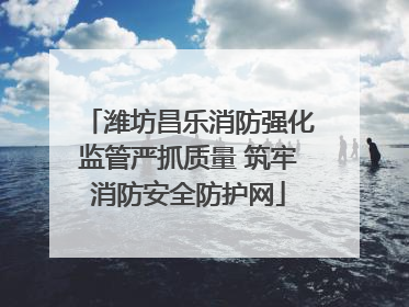 潍坊昌乐消防强化监管严抓质量 筑牢消防安全防护网
