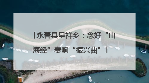 永春县呈祥乡：念好“山海经”奏响“振兴曲”