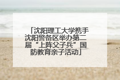 沈阳理工大学携手沈阳警备区举办第二届“上阵父子兵”国防教育亲子活动