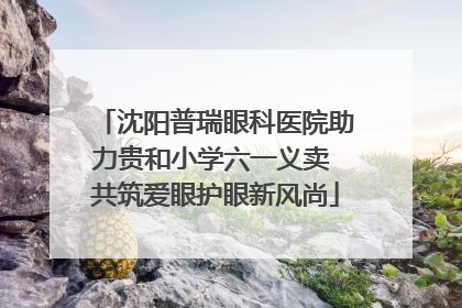 沈阳普瑞眼科医院助力贵和小学六一义卖 共筑爱眼护眼新风尚