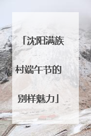 沈阳满族村端午节的别样魅力