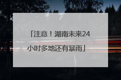 注意！湖南未来24小时多地还有暴雨