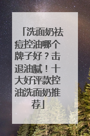 洗面奶祛痘控油哪个牌子好？击退油腻！十大好评款控油洗面奶推荐